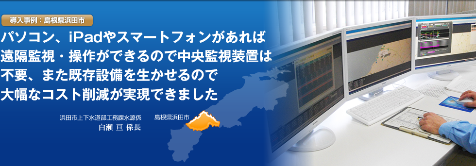 導入事例 導入事例:島根県浜田市 パソコン、ipad やスマートフォンがあれば遠隔監視/操作が出来るので中央監視装置は不要、また既存設備を活かせるので大幅なコスト削減が実現できました。